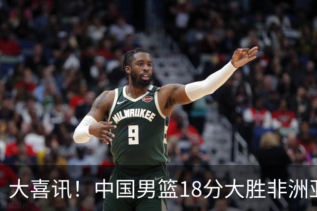 大喜讯！中国男篮18分大胜非洲亚军，世界杯开门红，1人轰下23分