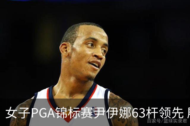 女子PGA锦标赛尹伊娜63杆领先 殷若宁张维维T27