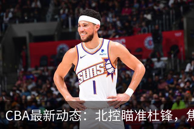 CBA最新动态：北控瞄准杜锋，焦泊乔申请交易，朱芳雨寻求旧将